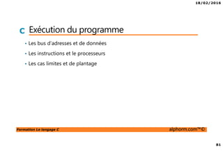 18/02/2016
81
Formation Le langage C alphorm.com™©
C Exécution du programme
• Les bus d’adresses et de données
• Les instructions et le processeurs
• Les cas limites et de plantage
 
