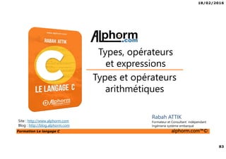 18/02/2016
83
Formation Le langage C alphorm.com™©
C
Rabah ATTIK
Formateur et Consultant indépendant
Ingénierie système embarqué
Types et opérateurs
arithmétiques
Types, opérateurs
et expressions
Site : http://www.alphorm.com
Blog : http://blog.alphorm.com
 