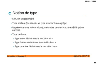 18/02/2016
85
Formation Le langage C alphorm.com™©
C Notion de type
• Le C un langage typé
• Type scalaire (ou simple) vs type structuré (ou agrégé)
• Représenter une information (un nombre ou un caractère ASCII) grâce
au type
• Type de base :
Type entier déclaré avec le mot clé « int »
Type flottant déclaré avec le mot clé « float »
Type caractère déclaré avec le mot clé « char »
 