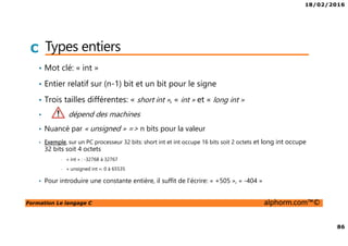 18/02/2016
86
Formation Le langage C alphorm.com™©
C Types entiers
• Mot clé: « int »
• Entier relatif sur (n-1) bit et un bit pour le signe
• Trois tailles différentes: « short int », « int » et « long int »
• dépend des machines
• Nuancé par « unsigned » => n bits pour la valeur
• Exemple, sur un PC processeur 32 bits: short int et int occupe 16 bits soit 2 octets et long int occupe
32 bits soit 4 octets
• « int » : -32768 à 32767
• « unsigned int »: 0 à 65535
• Pour introduire une constante entière, il suffit de l’écrire: « +505 », « -404 »
 