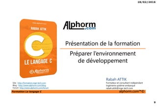 18/02/2016
9
Formation Le langage C alphorm.com™©
C
Préparer l’environnement
de développement
Présentation de la formation
Rabah ATTIK
Formateur et consultant indépendant
Ingénierie système embarqué
rabah.attik@inge-tech.com
Site : http://formation.inge-tech.com
Blog : http://www.alphorm.com/blog
Forum: http://www.alphorm.com/forum
 