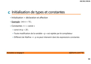 18/02/2016
90
Formation Le langage C alphorm.com™©
C Initialisation de types et constantes
• Initialisation = déclaration et affection
• Exemple : int n = 15 ;
• Constantes => « const »
const int p = 20 ;
Toute modification de la variable « p » est rejetée par le compilateur
Différent de #define => p ne peut intervenir dans les expressions constantes
 