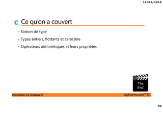 18/02/2016
93
Formation Le langage C alphorm.com™©
C Ce qu’on a couvert
• Notion de type
• Types entiers, flottants et caractère
• Opérateurs arithmétiques et leurs propriétés
 