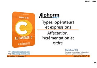 18/02/2016
94
Formation Le langage C alphorm.com™©
C
Rabah ATTIK
Formateur et Consultant indépendant
Ingénierie système embarqué
Affectation,
incrémentation et
ordre
Types, opérateurs
et expressions
Site : http://www.alphorm.com
Blog : http://blog.alphorm.com
 