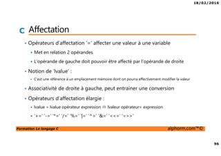 18/02/2016
96
Formation Le langage C alphorm.com™©
C Affectation
• Opérateurs d’affectation ‘=‘ affecter une valeur à une variable
Met en relation 2 opérandes
L’opérande de gauche doit pouvoir être affecté par l’opérande de droite
• Notion de ‘lvalue’ :
C’est une référence à un emplacement mémoire dont on pourra effectivement modifier la valeur
• Associativité de droite à gauche, peut entrainer une conversion
• Opérateurs d’affectation élargie :
lvalue = lvalue opérateur expression lvaleur opérateur= expression
‘+=‘ ‘-=‘ ‘*=‘ ‘/=‘ ‘%=‘ ‘|=‘ ‘^=‘ ‘&=‘ ‘<<=‘ ‘=>>’
 