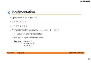 18/02/2016
97
Formation Le langage C alphorm.com™©
C Incrémentation
• Opérateurs « ++ » et « -- »
• i++ i <- i+1
• i -= c i <- i-c
• Pre/post in(de)crémentation: ++i et i++ (i-- et --i)
++lvalue => pre-incrémentation
lvalue++ => post-incrémentation
Exemple : int n = 5;
n = i++ - 5;
=> n = 0
 
