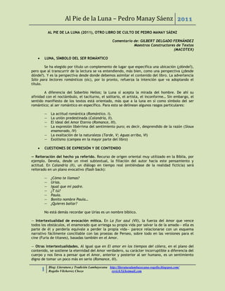 Al Pie de la Luna – Pedro Manay Sáenz 2011
           AL PIE DE LA LUNA (2011), OTRO LIBRO DE CULTO DE PEDRO MANAY SÁENZ

                                                       Comentario de: GILBERT DELGADO FERNÁNDEZ
                                                                  Maestros Constructores de Textos
                                                                                       (MACOTEX)

      LUNA, SÍMBOLO DEL SER ROMÁNTICO

        Se ha elegido por título un complemento de lugar que especifica una ubicación (¿dónde?),
pero que al transcurrir de la lectura se va entendiendo, más bien, como una perspectiva (¿desde
dónde?). Y es la perspectiva desde donde debemos asimilar el contenido del libro. La advertencia
Sólo para lectores románticos (sic), por lo pronto, refuerza la intención que va adoptando el
título.

        A diferencia del Soberbio Helios; la Luna sí acepta la mirada del hombre. De ahí su
afinidad con el noctámbulo, el taciturno, el solitario, el artista, el inconforme… Sin embargo, el
sentido manifiesto de los textos está orientado, más que a la luna en sí como símbolo del ser
romántico; al ser romántico en específico. Para esto se delinean algunos rasgos particulares:

       —    La actitud romántica (Romántico. I).
       —    La unión predestinada (Calandria, II).
       —    El ideal del Amor Eterno (Romance, III).
       —    La expresión libérrima del sentimiento puro; es decir, desprendido de la razón (Sioux
            enamorado, IV)
       —    La exaltación de la naturaleza (Tarde, V; Aguas arriba, VI)
       —    Exotismo (campea en la mayor parte del libro)

      CUESTIONES DE EXPRESIÓN Y DE CONTENIDO

— Reiteración del hecho ya referido. Recurso de origen oriental muy utilizado en la Biblia, por
ejemplo. Devela, desde un nivel subtextual, la filiación del autor hacia este pensamiento y
actitud. En Calandria (II), un diálogo en tiempo real (entiéndase de la realidad ficticia) será
reiterado en un plano evocativo (flash back):

       —    ¿Cómo te llamas?
       —    Urías.
       —    Igual que mi padre.
       —    ¿T tú?
       —    Paula.
       —    Bonito nombre Paula…
       —    ¿Quieres bailar?

       No está demás recordar que Urías es un nombre bíblico.

— Intertextualidad de evocación mítica. En La flor azul (VII), la fuerza del Amor que vence
todos los obstáculos, el enamorado que arriesga su propia vida por salvar la de la amada— ella es
parte de él y perderla equivale a perder la propia vida— parece relacionarse con un esquema
narrativo fácilmente conciliable con las proezas de Perseo, sobre todo en las versiones para el
cine (Furia de titanes), basadas también en el Amor.

— Otras intertextualidades. Al igual que en El amor en los tiempos del cólera, en el plano del
contenido, se sostiene la eternidad del Amor verdadero, su carácter incorruptible a diferencia del
cuerpo y nos lleva a pensar que el Amor, anterior y posterior al ser humano, es un sentimiento
digno de tomar un poco más en serio (Romance, III).

           Blog: Literatura y Tradición Lambayecana http://literaturalambayecana-rogelio.blogspot.com/
       1   Rogelio Vilcherrez Chozo                  rovich3@hotmail.com
 