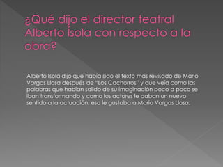 Alberto Isola dijo que había sido el texto mas revisado de Mario
Vargas Llosa después de “Los Cachorros” y que veía como las
palabras que habían salido de su imaginación poco a poco se
iban transformando y como los actores le daban un nuevo
sentido a la actuación, eso le gustaba a Mario Vargas Llosa.
 