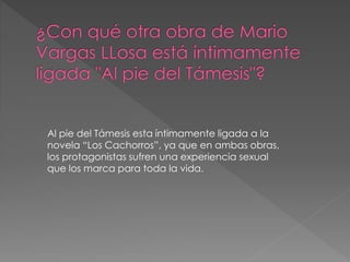 Al pie del Támesis esta íntimamente ligada a la
novela “Los Cachorros”, ya que en ambas obras,
los protagonistas sufren una experiencia sexual
que los marca para toda la vida.
 