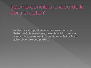 La idea nació a partir de una conversación con
Guillermo Cabrera Infante, quien le había contado
acerca de su reencuentro con el poeta Esdras Parra,
quien ahora era una poetisa.
 