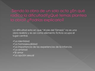 La dificultad esta en que “Al pie del Támesis” no es una
obra realista y es así como elemento ficticio ocupa el
lugar central.
La Identidad
La homosexualidad
La importancia de las experiencias de la infancia.
La amistad
El amor
La opción sexual
 