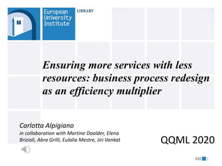 1
Ensuring more services with less
resources: business process redesign
as an efficiency multiplier
QQML 2020
Carlotta Alpigiano
in collaboration with Martine Daalder, Elena
Brizioli, Abra Grilli, Eulalia Mestre, Jiri Vankat
 