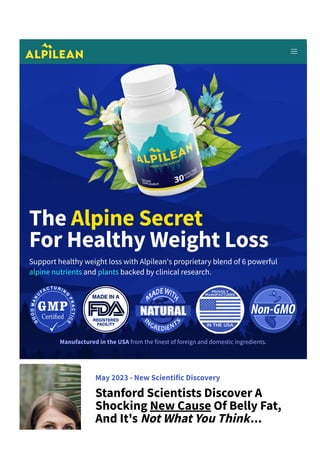 The Alpine Secret
For Healthy Weight Loss
Support healthy weight loss with Alpilean's proprietary blend of 6 powerful
alpine nutrients and plants backed by clinical research.
Manufactured in the USA from the finest of foreign and domestic ingredients.
May 2023 ­ New Scientific Discovery
Stanford Scientists Discover A
Shocking New Cause Of Belly Fat,
And It's Not What You Think...
 