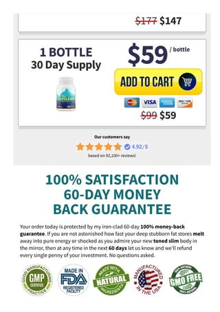 $177 $147
1 BOTTLE
30 Day Supply $59
$99 $59
/ bottle
Our customers say
based on 92,100+ reviews!
100% SATISFACTION
60­DAY MONEY
BACK GUARANTEE
Your order today is protected by my iron­clad 60­day 100% money­back
guarantee. If you are not astonished how fast your deep stubborn fat stores melt
away into pure energy or shocked as you admire your new toned slim body in
the mirror, then at any time in the next 60 days let us know and we'll refund
every single penny of your investment. No questions asked.
 