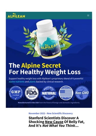 The Alpine Secret
For Healthy Weight Loss
Support healthy weight loss with Alpilean's proprietary blend of 6 powerful
alpine nutrients and plants backed by clinical research.
Manufactured in the USA from the finest of foreign and domestic ingredients.
November 2022 ­ New Scientific Discovery
Stanford Scientists Discover A
Shocking New Cause Of Belly Fat,
And It's Not What You Think...
 