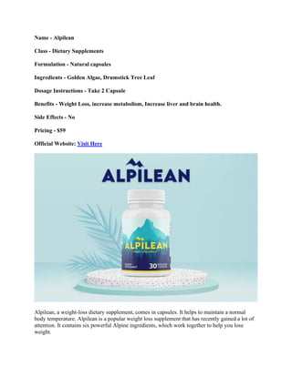 Name - Alpilean
Class - Dietary Supplements
Formulation - Natural capsules
Ingredients - Golden Algae, Drumstick Tree Leaf
Dosage Instructions - Take 2 Capsule
Benefits - Weight Loss, increase metabolism, Increase liver and brain health.
Side Effects - No
Pricing - $59
Official Website: Visit Here
Alpilean, a weight-loss dietary supplement, comes in capsules. It helps to maintain a normal
body temperature. Alpilean is a popular weight loss supplement that has recently gained a lot of
attention. It contains six powerful Alpine ingredients, which work together to help you lose
weight.
 