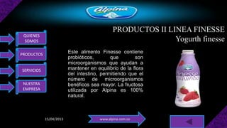 PRODUCTOS II LINEA FINESSE
 QUIENES
 SOMOS                                                       Yogurth finesse
PRODUCTOS
                         Este alimento Finesse contiene
                         probióticos,       que        son
                         microorganismos que ayudan a
SERVICIOS                mantener en equilibrio de la flora
                         del intestino, permitiendo que el
                         número de microorganismos
 NUESTRA                 benéficos sea mayor. La fructosa
 EMPRESA                 utilizada por Alpina es 100%
                         natural.



            15/04/2013                 www.alpina.com.co
 