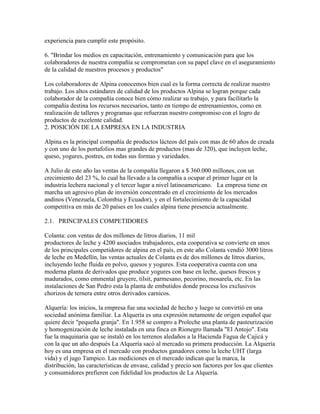 experiencia para cumplir este propósito.

6. "Brindar los medios en capacitación, entrenamiento y comunicación para que los
colaboradores de nuestra compañía se comprometan con su papel clave en el aseguramiento
de la calidad de nuestros procesos y productos"

Los colaboradores de Alpina conocemos bien cual es la forma correcta de realizar nuestro
trabajo. Los altos estándares de calidad de los productos Alpina se logran porque cada
colaborador de la compañía conoce bien cómo realizar su trabajo, y para facilitarlo la
compañía destina los recursos necesarios, tanto en tiempo de entrenamientos, como en
realización de talleres y programas que refuerzan nuestro compromiso con el logro de
productos de excelente calidad.
2. POSICIÓN DE LA EMPRESA EN LA INDUSTRIA

Alpina es la principal compañía de productos lácteos del país con mas de 60 años de creada
y con uno de los portafolios mas grandes de productos (mas de 320), que incluyen leche,
queso, yogures, postres, en todas sus formas y variedades.

A Julio de este año las ventas de la compañía llegaron a $ 360.000 millones, con un
crecimiento del 23 %, lo cual ha llevado a la compañía a ocupar el primer lugar en la
industria lechera nacional y el tercer lugar a nivel latinoamericano. La empresa tiene en
marcha un agresivo plan de inversión concentrado en el crecimiento de los mercados
andinos (Venezuela, Colombia y Ecuador), y en el fortalecimiento de la capacidad
competitiva en más de 20 países en los cuales alpina tiene presencia actualmente.

2.1. PRINCIPALES COMPETIDORES

Colanta: con ventas de dos millones de litros diarios, 11 mil
productores de leche y 4200 asociados trabajadores, esta cooperativa se convierte en unos
de los principales competidores de alpina en el país, en este año Colanta vendió 3000 litros
de leche en Medellín, las ventas actuales de Colanta es de dos millones de litros diarios,
incluyendo leche fluida en polvo, quesos y yogures. Esta cooperativa cuenta con una
moderna planta de derivados que produce yogures con base en leche, quesos frescos y
madurados, como emmental gruyere, tilsit, parmesano, pecorino, mosarela, etc. En las
instalaciones de San Pedro esta la planta de embutidos donde procesa los exclusivos
chorizos de ternera entre otros derivados carnicos.

Alquería: los inicios, la empresa fue una sociedad de hecho y luego se convirtió en una
sociedad anónima familiar. La Alquería es una expresión netamente de origen español que
quiere decir "pequeña granja". En 1.958 se compro a Proleche una planta de pasteurización
y homogenización de leche instalada en una finca en Rionegro llamada "El Antojo". Esta
fue la maquinaria que se instaló en los terrenos aledaños a la Hacienda Fagua de Cajicá y
con la que un año después La Alquería sacó al mercado su primera producción. La Alquería
hoy es una empresa en el mercado con productos ganadores como la leche UHT (larga
vida) y el jugo Tampico. Las mediciones en el mercado indican que la marca, la
distribución, las características de envase, calidad y precio son factores por los que clientes
y consumidores prefieren con fidelidad los productos de La Alquería.
 