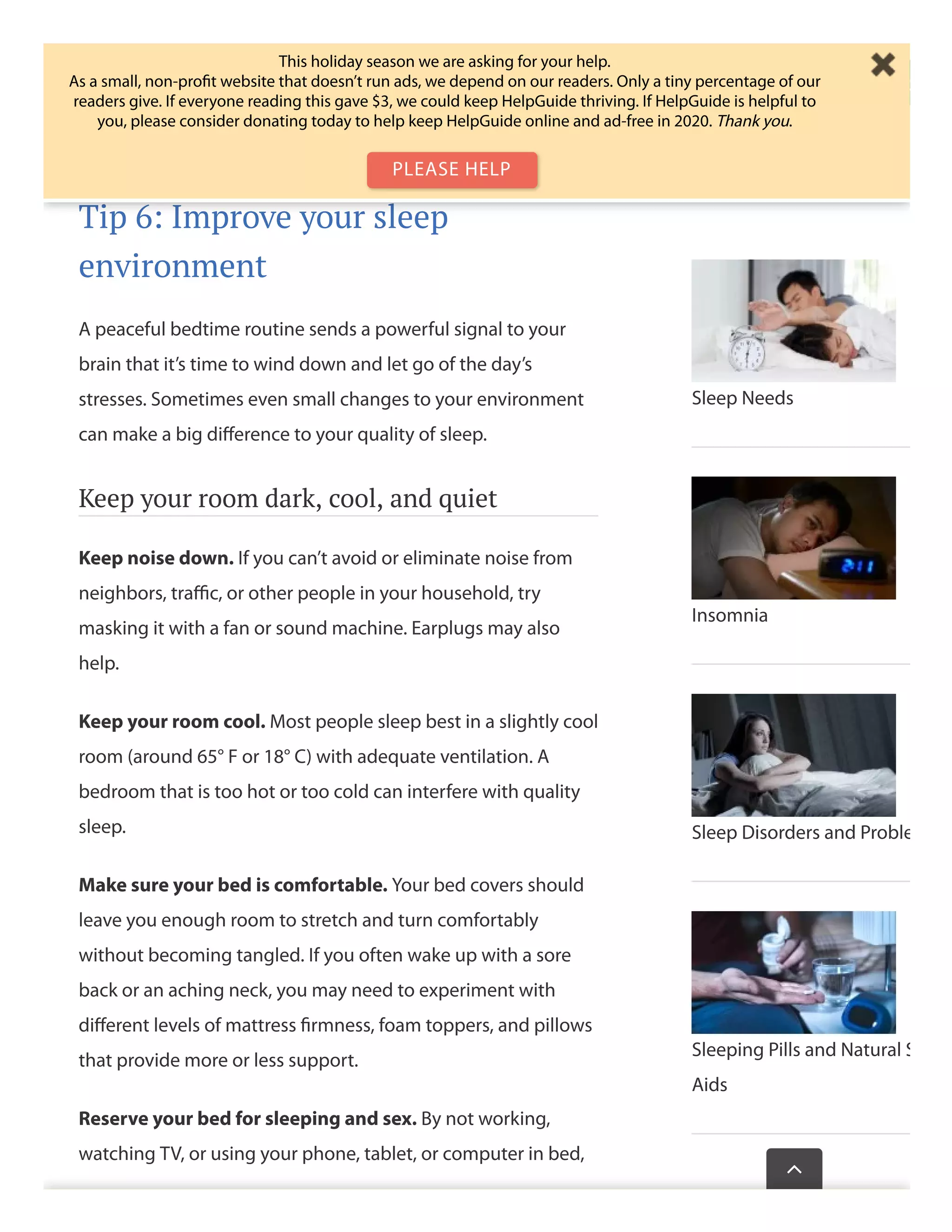 For more meditations to help you wind down and clear your
head at bedtime, see Relaxation Techniques for Stress Relief.
Tip 6: Improve your sleep
environment
A peaceful bedtime routine sends a powerful signal to your
brain that it’s time to wind down and let go of the day’s
stresses. Sometimes even small changes to your environment
can make a big diﬀerence to your quality of sleep.
Keep your room dark, cool, and quiet
Keep noise down. If you can’t avoid or eliminate noise from
neighbors, traﬃc, or other people in your household, try
masking it with a fan or sound machine. Earplugs may also
help.
Keep your room cool. Most people sleep best in a slightly cool
room (around 65° F or 18° C) with adequate ventilation. A
bedroom that is too hot or too cold can interfere with quality
sleep.
Make sure your bed is comfortable. Your bed covers should
leave you enough room to stretch and turn comfortably
without becoming tangled. If you often wake up with a sore
back or an aching neck, you may need to experiment with
diﬀerent levels of mattress ﬁrmness, foam toppers, and pillows
that provide more or less support.
Reserve your bed for sleeping and sex. By not working,
watching TV, or using your phone, tablet, or computer in bed,
easily fall asleep.
Sleep Needs
Insomnia
Sleep Disorders and Proble
Sleeping Pills and Natural S
Aids
Wasthispagehelp

This holiday season we are asking for your help.
As a small, non-proﬁt website that doesn’t run ads, we depend on our readers. Only a tiny percentage of our
readers give. If everyone reading this gave $3, we could keep HelpGuide thriving. If HelpGuide is helpful to
you, please consider donating today to help keep HelpGuide online and ad-free in 2020. Thank you.
PLEASE HELP
 