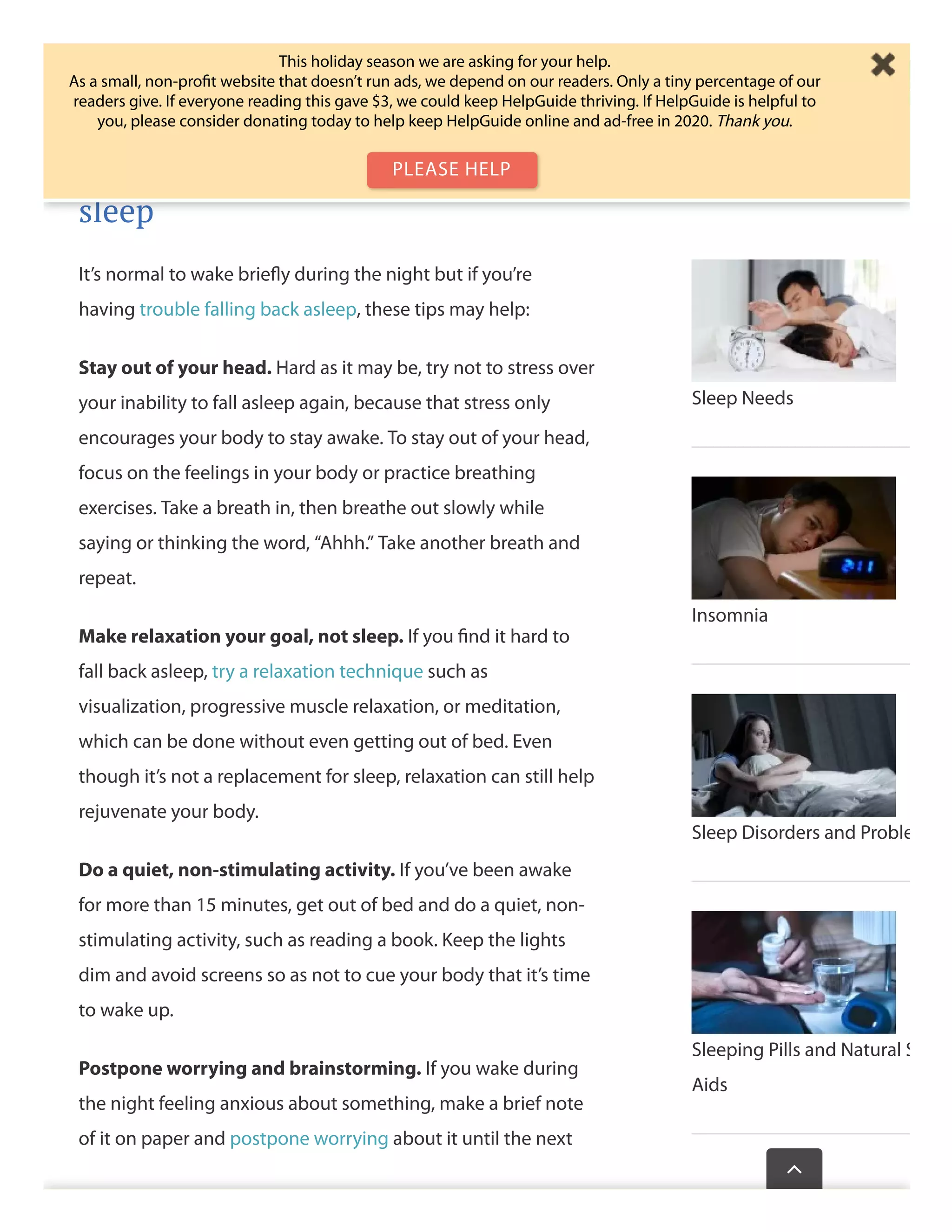 your brain will associate the bedroom with just sleep and sex,
which makes it easier to wind down at night.
Tip 7: Learn ways to get back to
sleep
It’s normal to wake brieﬂy during the night but if you’re
having trouble falling back asleep, these tips may help:
Stay out of your head. Hard as it may be, try not to stress over
your inability to fall asleep again, because that stress only
encourages your body to stay awake. To stay out of your head,
focus on the feelings in your body or practice breathing
exercises. Take a breath in, then breathe out slowly while
saying or thinking the word, “Ahhh.” Take another breath and
repeat.
Make relaxation your goal, not sleep. If you ﬁnd it hard to
fall back asleep, try a relaxation technique such as
visualization, progressive muscle relaxation, or meditation,
which can be done without even getting out of bed. Even
though it’s not a replacement for sleep, relaxation can still help
rejuvenate your body.
Do a quiet, non-stimulating activity. If you’ve been awake
for more than 15 minutes, get out of bed and do a quiet, non-
stimulating activity, such as reading a book. Keep the lights
dim and avoid screens so as not to cue your body that it’s time
to wake up.
Postpone worrying and brainstorming. If you wake during
the night feeling anxious about something, make a brief note
of it on paper and postpone worrying about it until the next
Sleep Needs
Insomnia
Sleep Disorders and Proble
Sleeping Pills and Natural S
Aids
Wasthispagehelp

This holiday season we are asking for your help.
As a small, non-proﬁt website that doesn’t run ads, we depend on our readers. Only a tiny percentage of our
readers give. If everyone reading this gave $3, we could keep HelpGuide thriving. If HelpGuide is helpful to
you, please consider donating today to help keep HelpGuide online and ad-free in 2020. Thank you.
PLEASE HELP
 