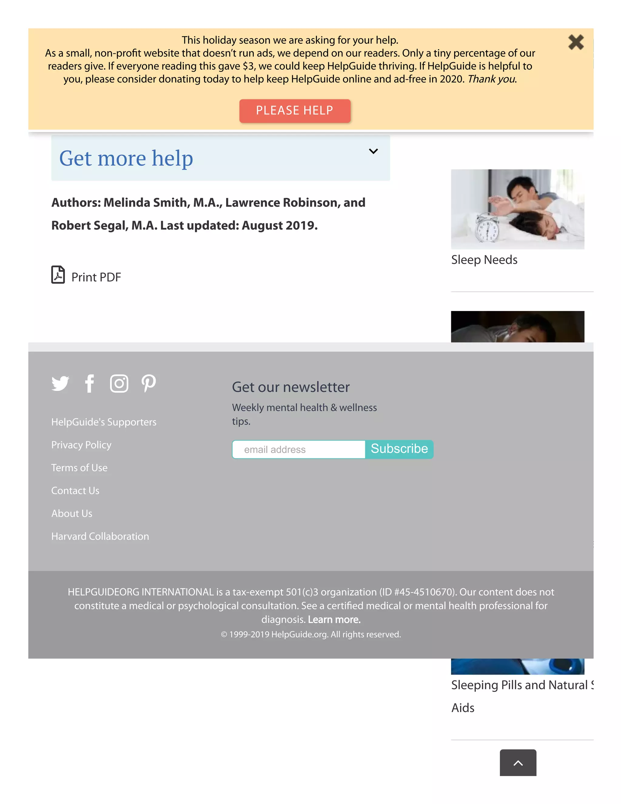  Print PDF
day when it will be easier to resolve. Similarly, if a great idea is
keeping you awake, make a note of it on paper and fall back to
sleep knowing you’ll be much more productive after a good
night’s rest.
Authors: Melinda Smith, M.A., Lawrence Robinson, and
Robert Segal, M.A. Last updated: August 2019.
Get more help
Sleep Needs
Insomnia
Sleep Disorders and Proble
Sleeping Pills and Natural S
Aids
Wasthispagehelp
   
HelpGuide's Supporters
Privacy Policy
Terms of Use
Contact Us
About Us
Harvard Collaboration
Get our newsletter
Weekly mental health & wellness
tips.
email address Subscribe
HELPGUIDEORG INTERNATIONAL is a tax-exempt 501(c)3 organization (ID #45-4510670). Our content does not
constitute a medical or psychological consultation. See a certiﬁed medical or mental health professional for
diagnosis. Learn more.
© 1999-2019 HelpGuide.org. All rights reserved.

This holiday season we are asking for your help.
As a small, non-proﬁt website that doesn’t run ads, we depend on our readers. Only a tiny percentage of our
readers give. If everyone reading this gave $3, we could keep HelpGuide thriving. If HelpGuide is helpful to
you, please consider donating today to help keep HelpGuide online and ad-free in 2020. Thank you.
PLEASE HELP
 