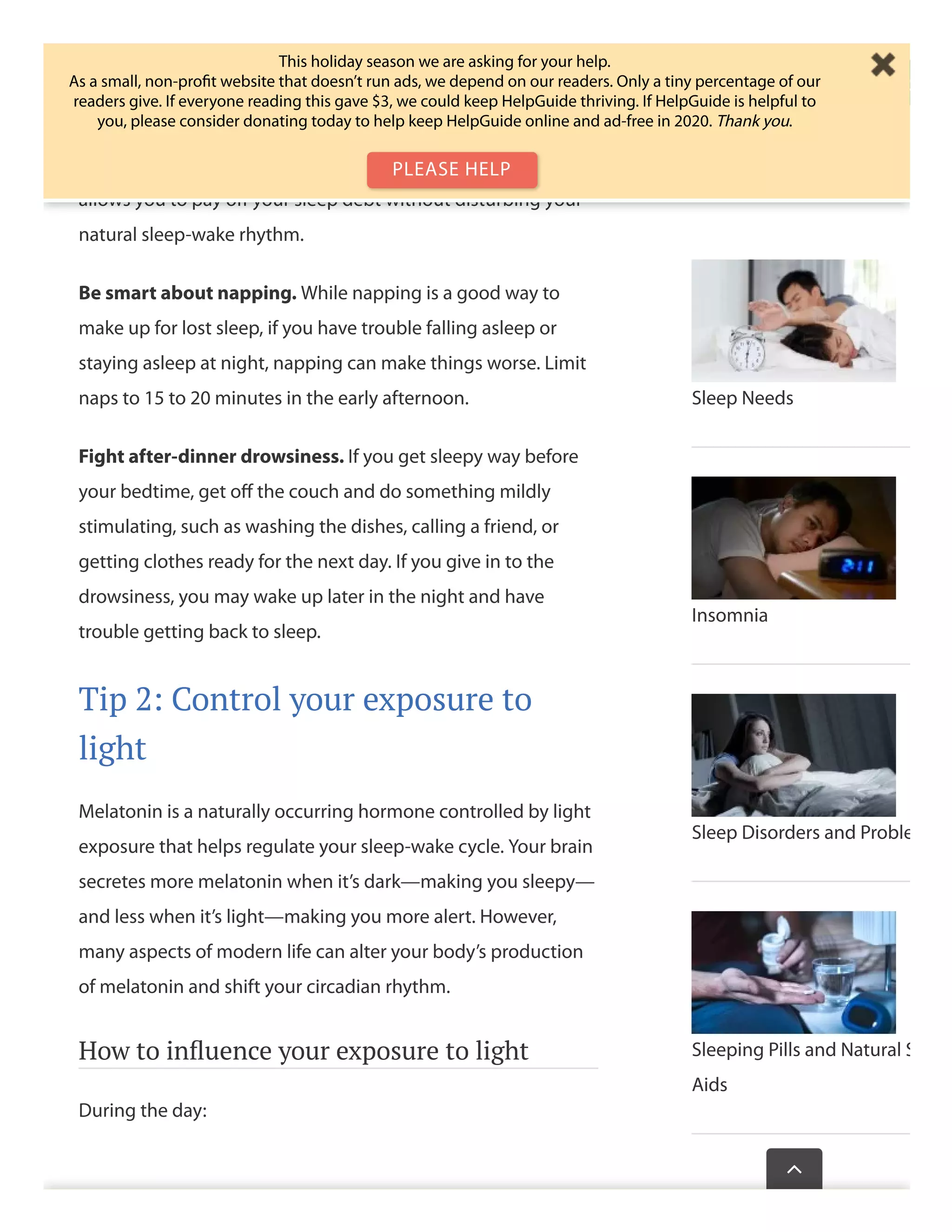 Avoid sleeping in—even on weekends. The more your
weekend/weekday sleep schedules diﬀer, the worse the jetlag-
like symptoms you’ll experience. If you need to make up for a
late night, opt for a daytime nap rather than sleeping in. This
allows you to pay oﬀ your sleep debt without disturbing your
natural sleep-wake rhythm.
Be smart about napping. While napping is a good way to
make up for lost sleep, if you have trouble falling asleep or
staying asleep at night, napping can make things worse. Limit
naps to 15 to 20 minutes in the early afternoon.
Fight after-dinner drowsiness. If you get sleepy way before
your bedtime, get oﬀ the couch and do something mildly
stimulating, such as washing the dishes, calling a friend, or
getting clothes ready for the next day. If you give in to the
drowsiness, you may wake up later in the night and have
trouble getting back to sleep.
Tip 2: Control your exposure to
light
Melatonin is a naturally occurring hormone controlled by light
exposure that helps regulate your sleep-wake cycle. Your brain
secretes more melatonin when it’s dark—making you sleepy—
and less when it’s light—making you more alert. However,
many aspects of modern life can alter your body’s production
of melatonin and shift your circadian rhythm.
How to inﬂuence your exposure to light
During the day:
Sleep Needs
Insomnia
Sleep Disorders and Proble
Sleeping Pills and Natural S
Aids
Wasthispagehelp

This holiday season we are asking for your help.
As a small, non-proﬁt website that doesn’t run ads, we depend on our readers. Only a tiny percentage of our
readers give. If everyone reading this gave $3, we could keep HelpGuide thriving. If HelpGuide is helpful to
you, please consider donating today to help keep HelpGuide online and ad-free in 2020. Thank you.
PLEASE HELP
 
