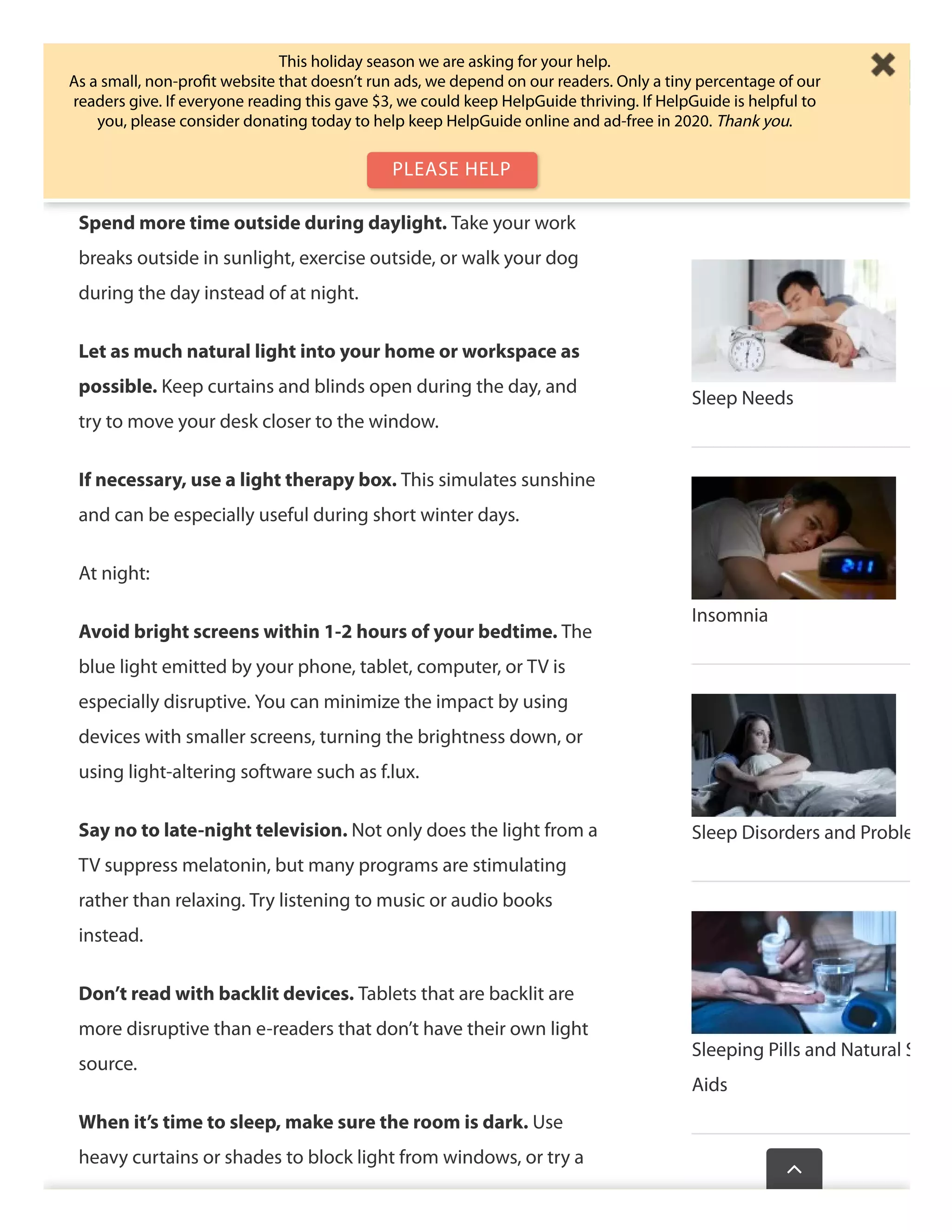 Expose yourself to bright sunlight in the morning. The
closer to the time you get up, the better. Have your coﬀee
outside, for example, or eat breakfast by a sunny window. The
light on your face will help you wake up
Spend more time outside during daylight. Take your work
breaks outside in sunlight, exercise outside, or walk your dog
during the day instead of at night.
Let as much natural light into your home or workspace as
possible. Keep curtains and blinds open during the day, and
try to move your desk closer to the window.
If necessary, use a light therapy box. This simulates sunshine
and can be especially useful during short winter days.
At night:
Avoid bright screens within 1-2 hours of your bedtime. The
blue light emitted by your phone, tablet, computer, or TV is
especially disruptive. You can minimize the impact by using
devices with smaller screens, turning the brightness down, or
using light-altering software such as f.lux.
Say no to late-night television. Not only does the light from a
TV suppress melatonin, but many programs are stimulating
rather than relaxing. Try listening to music or audio books
instead.
Don’t read with backlit devices. Tablets that are backlit are
more disruptive than e-readers that don’t have their own light
source.
When it’s time to sleep, make sure the room is dark. Use
heavy curtains or shades to block light from windows, or try a
Sleep Needs
Insomnia
Sleep Disorders and Proble
Sleeping Pills and Natural S
Aids
Wasthispagehelp

This holiday season we are asking for your help.
As a small, non-proﬁt website that doesn’t run ads, we depend on our readers. Only a tiny percentage of our
readers give. If everyone reading this gave $3, we could keep HelpGuide thriving. If HelpGuide is helpful to
you, please consider donating today to help keep HelpGuide online and ad-free in 2020. Thank you.
PLEASE HELP
 