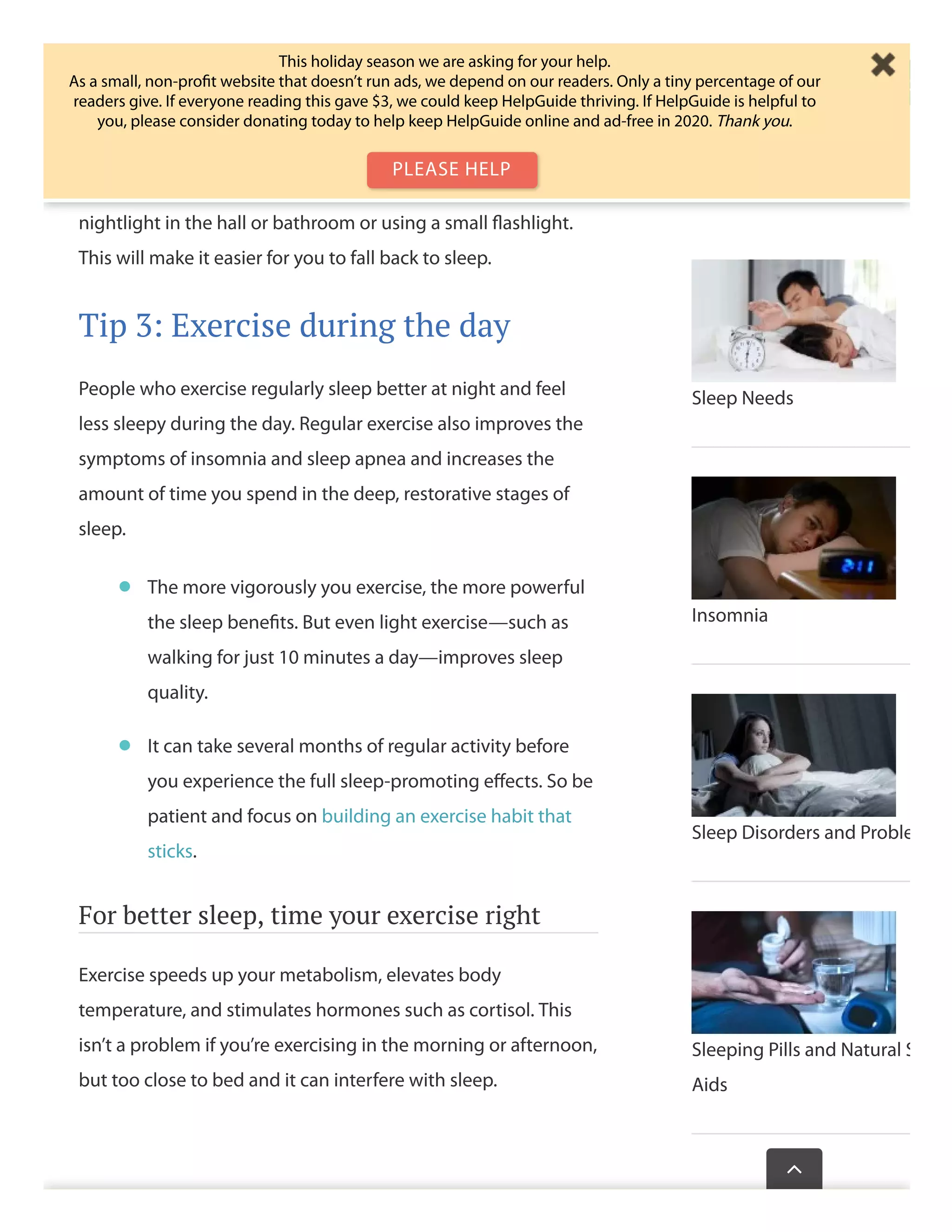 sleep mask. Also consider covering up electronics that emit
light.
Keep the lights down if you get up during the night. If you
need some light to move around safely, try installing a dim
nightlight in the hall or bathroom or using a small ﬂashlight.
This will make it easier for you to fall back to sleep.
Tip 3: Exercise during the day
People who exercise regularly sleep better at night and feel
less sleepy during the day. Regular exercise also improves the
symptoms of insomnia and sleep apnea and increases the
amount of time you spend in the deep, restorative stages of
sleep.
For better sleep, time your exercise right
Exercise speeds up your metabolism, elevates body
temperature, and stimulates hormones such as cortisol. This
isn’t a problem if you’re exercising in the morning or afternoon,
but too close to bed and it can interfere with sleep.
The more vigorously you exercise, the more powerful
the sleep beneﬁts. But even light exercise—such as
walking for just 10 minutes a day—improves sleep
quality.
•
It can take several months of regular activity before
you experience the full sleep-promoting eﬀects. So be
patient and focus on building an exercise habit that
sticks.
•
Sleep Needs
Insomnia
Sleep Disorders and Proble
Sleeping Pills and Natural S
Aids
Wasthispagehelp

This holiday season we are asking for your help.
As a small, non-proﬁt website that doesn’t run ads, we depend on our readers. Only a tiny percentage of our
readers give. If everyone reading this gave $3, we could keep HelpGuide thriving. If HelpGuide is helpful to
you, please consider donating today to help keep HelpGuide online and ad-free in 2020. Thank you.
PLEASE HELP
 