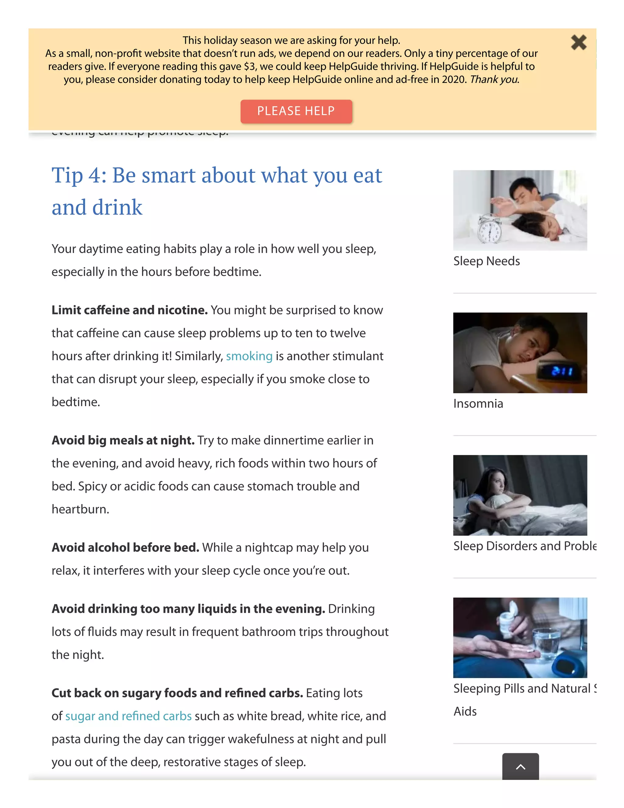 Try to ﬁnish moderate to vigorous workouts at least three
hours before bedtime. If you’re still experiencing sleep
diﬃculties, move your workouts even earlier. Relaxing, low-
impact exercises such as yoga or gentle stretching in the
evening can help promote sleep.
Tip 4: Be smart about what you eat
and drink
Your daytime eating habits play a role in how well you sleep,
especially in the hours before bedtime.
Limit caﬀeine and nicotine. You might be surprised to know
that caﬀeine can cause sleep problems up to ten to twelve
hours after drinking it! Similarly, smoking is another stimulant
that can disrupt your sleep, especially if you smoke close to
bedtime.
Avoid big meals at night. Try to make dinnertime earlier in
the evening, and avoid heavy, rich foods within two hours of
bed. Spicy or acidic foods can cause stomach trouble and
heartburn.
Avoid alcohol before bed. While a nightcap may help you
relax, it interferes with your sleep cycle once you’re out.
Avoid drinking too many liquids in the evening. Drinking
lots of ﬂuids may result in frequent bathroom trips throughout
the night.
Cut back on sugary foods and reﬁned carbs. Eating lots
of sugar and reﬁned carbs such as white bread, white rice, and
pasta during the day can trigger wakefulness at night and pull
you out of the deep, restorative stages of sleep.
Sleep Needs
Insomnia
Sleep Disorders and Proble
Sleeping Pills and Natural S
Aids
Wasthispagehelp

This holiday season we are asking for your help.
As a small, non-proﬁt website that doesn’t run ads, we depend on our readers. Only a tiny percentage of our
readers give. If everyone reading this gave $3, we could keep HelpGuide thriving. If HelpGuide is helpful to
you, please consider donating today to help keep HelpGuide online and ad-free in 2020. Thank you.
PLEASE HELP
 