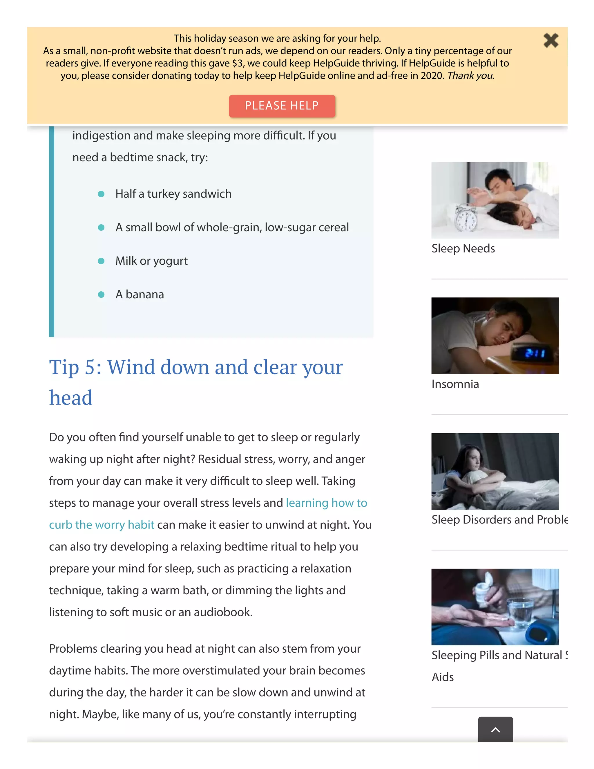 Nighttime snacks help you sleepNighttime snacks help you sleep
For some people, a light snack before bed can helpFor some people, a light snack before bed can help
promote sleep. For others, eating before bed leads topromote sleep. For others, eating before bed leads to
indigestion and make sleeping more diﬃcult. If youindigestion and make sleeping more diﬃcult. If you
need a bedtime snack, try:need a bedtime snack, try:
Tip 5: Wind down and clear your
head
Do you often ﬁnd yourself unable to get to sleep or regularly
waking up night after night? Residual stress, worry, and anger
from your day can make it very diﬃcult to sleep well. Taking
steps to manage your overall stress levels and learning how to
curb the worry habit can make it easier to unwind at night. You
can also try developing a relaxing bedtime ritual to help you
prepare your mind for sleep, such as practicing a relaxation
technique, taking a warm bath, or dimming the lights and
listening to soft music or an audiobook.
Problems clearing you head at night can also stem from your
daytime habits. The more overstimulated your brain becomes
during the day, the harder it can be slow down and unwind at
night. Maybe, like many of us, you’re constantly interrupting
Half a turkey sandwichHalf a turkey sandwich••
A small bowl of whole-grain, low-sugar cerealA small bowl of whole-grain, low-sugar cereal••
Milk or yogurtMilk or yogurt••
A bananaA banana••
Sleep Needs
Insomnia
Sleep Disorders and Proble
Sleeping Pills and Natural S
Aids
Wasthispagehelp

This holiday season we are asking for your help.
As a small, non-proﬁt website that doesn’t run ads, we depend on our readers. Only a tiny percentage of our
readers give. If everyone reading this gave $3, we could keep HelpGuide thriving. If HelpGuide is helpful to
you, please consider donating today to help keep HelpGuide online and ad-free in 2020. Thank you.
PLEASE HELP
 