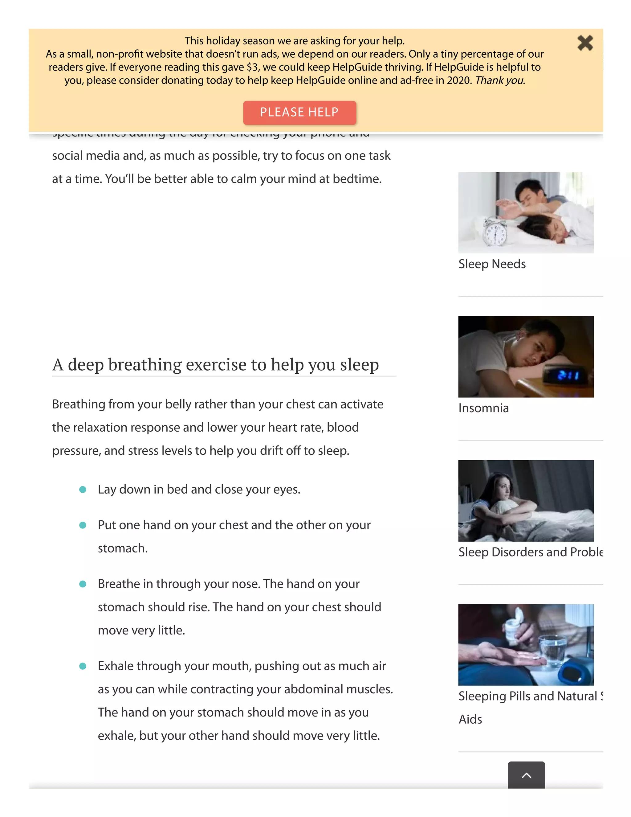 tasks during the day to check your phone, email, or social
media. Then when it comes to getting to sleep at night, your
brain is so accustomed to seeking fresh stimulation, it
becomes diﬃcult to unwind. Help yourself by setting aside
speciﬁc times during the day for checking your phone and
social media and, as much as possible, try to focus on one task
at a time. You’ll be better able to calm your mind at bedtime.
A deep breathing exercise to help you sleep
Breathing from your belly rather than your chest can activate
the relaxation response and lower your heart rate, blood
pressure, and stress levels to help you drift oﬀ to sleep.
Lay down in bed and close your eyes.•
Put one hand on your chest and the other on your
stomach.
•
Breathe in through your nose. The hand on your
stomach should rise. The hand on your chest should
move very little.
•
Exhale through your mouth, pushing out as much air
as you can while contracting your abdominal muscles.
The hand on your stomach should move in as you
exhale, but your other hand should move very little.
•
Sleep Needs
Insomnia
Sleep Disorders and Proble
Sleeping Pills and Natural S
Aids
Wasthispagehelp

This holiday season we are asking for your help.
As a small, non-proﬁt website that doesn’t run ads, we depend on our readers. Only a tiny percentage of our
readers give. If everyone reading this gave $3, we could keep HelpGuide thriving. If HelpGuide is helpful to
you, please consider donating today to help keep HelpGuide online and ad-free in 2020. Thank you.
PLEASE HELP
 