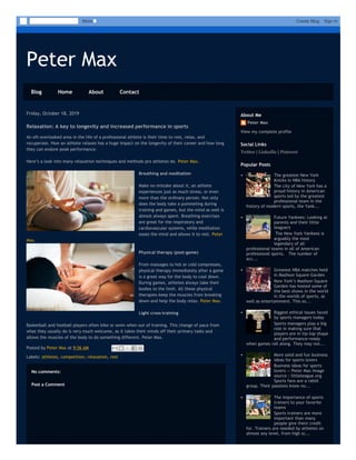 Peter Max
Blog Home About Contact
Friday, October 18, 2019
Posted by Peter Max at 9:56 AM
Labels: athletes, competition, relaxation, rest
Relaxation: A key to longevity and increased performance in sports
An oft-overlooked area in the life of a professional athlete is their time to rest, relax, and
recuperate. How an athlete relaxes has a huge impact on the longevity of their career and how long
they can endure peak performance.
Here’s a look into many relaxation techniques and methods pro athletes do. Peter Max.
Breathing and meditation
Make no mistake about it, an athlete
experiences just as much stress, or even
more than the ordinary person. Not only
does the body take a pummeling during
training and games, but the mind as well is
almost always spent. Breathing exercises
are great for the respiratory and
cardiovascular systems, while meditation
eases the mind and allows it to rest. Peter
Max.
Physical therapy (post-game)
From massages to hot or cold compresses,
physical therapy immediately after a game
is a great way for the body to cool down.
During games, athletes always take their
bodies to the limit. All these physical
therapies keep the muscles from breaking
down and help the body relax. Peter Max.
Light cross-training
Basketball and football players often bike or swim when out of training. This change of pace from
what they usually do is very much welcome, as it takes their minds off their primary tasks and
allows the muscles of the body to do something different. Peter Max.
No comments:
Post a Comment
Peter Max
View my complete profile
About Me
Twitter | LinkedIn | Pinterest
Social Links
The greatest New York
Knicks in NBA history
The city of New York has a
proud history in American
sports led by the greatest
professional team in the
history of modern sports, the Yank...
Future Yankees: Looking at
parents and their little
leaguers
 The New York Yankees is
arguably the most
legendary of all
professional teams in all of American
professional sports.   The number of
acc...
Greatest NBA matches held
in Madison Square Garden
New York’s Madison Square
Garden has hosted some of
the best shows in the world
in the worlds of sports, as
well as entertainment. This es...
Biggest ethical issues faced
by sports managers today
Sports managers play a big
role in making sure that
players are in tip-top shape
and performance-ready
when games roll along. They may not...
More solid and fun business
ideas for sports lovers
Business ideas for sports
lovers -- Peter Max Image
source : littleleague.org
Sports fans are a rabid
group. Their passions know no...
The importance of sports
trainers to your favorite
teams
Sports trainers are more
important than many
people give them credit
for. Trainers are needed by athletes on
almost any level, from high sc...
Popular Posts
More Create Blog Sign In
 