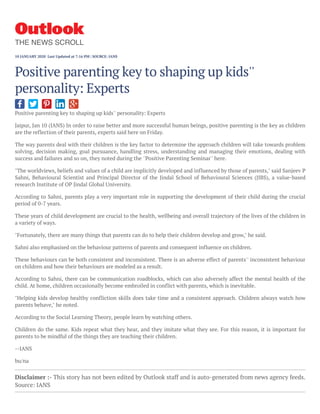 Positive parenting key to shaping up kids'' personality: Experts
Jaipur, Jan 10 (IANS) In order to raise better and more successful human beings, positive parenting is the key as children
are the reflection of their parents, experts said here on Friday.
The way parents deal with their children is the key factor to determine the approach children will take towards problem
solving, decision making, goal pursuance, handling stress, understanding and managing their emotions, dealing with
success and failures and so on, they noted during the ''Positive Parenting Seminar'' here.
"The worldviews, beliefs and values of a child are implicitly developed and influenced by those of parents," said Sanjeev P
Sahni, Behavioural Scientist and Principal Director of the Jindal School of Behavioural Sciences (JIBS), a value-based
research Institute of OP Jindal Global University.
According to Sahni, parents play a very important role in supporting the development of their child during the crucial
period of 0-7 years.
These years of child development are crucial to the health, wellbeing and overall trajectory of the lives of the children in
a variety of ways.
"Fortunately, there are many things that parents can do to help their children develop and grow," he said.
Sahni also emphasised on the behaviour patterns of parents and consequent influence on children.
These behaviours can be both consistent and inconsistent. There is an adverse effect of parents'' inconsistent behaviour
on children and how their behaviours are modeled as a result.
According to Sahni, there can be communication roadblocks, which can also adversely affect the mental health of the
child. At home, children occasionally become embroiled in conflict with parents, which is inevitable.
"Helping kids develop healthy confliction skills does take time and a consistent approach. Children always watch how
parents behave," he noted.
According to the Social Learning Theory, people learn by watching others.
Children do the same. Kids repeat what they hear, and they imitate what they see. For this reason, it is important for
parents to be mindful of the things they are teaching their children.
--IANS
bu/na
Disclaimer :- This story has not been edited by Outlook staff and is auto-generated from news agency feeds.
Source: IANS
Positive parenting key to shaping up kids''
personality: Experts
THE NEWS SCROLL
10 JANUARY 2020  Last Updated at 7:16 PM | SOURCE: IANS
 