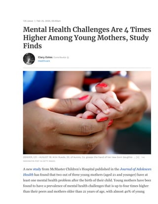 135 views | Feb 25, 2020, 05:00am
Mental Health Challenges Are 4 Times
Higher Among Young Mothers, Study
Finds
Healthcare
Clary Estes Contributor
DENVER, CO - AUGUST 19: Arlin Rueda, 20, of Aurora, Co. grasps the hand of her new born daughter ... [+] THE
WASHINGTON POST VIA GETTY IMAGES
A new study from McMaster Children's Hospital published in the Journal of Adolescen
Health has found that two out of three young mothers (aged 21 and younger) have at
least one mental health problem after the birth of their child. Young mothers have been
found to have a prevalence of mental health challenges that is up to four times higher
than their peers and mothers older than 21 years of age, with almost 40% of young
 