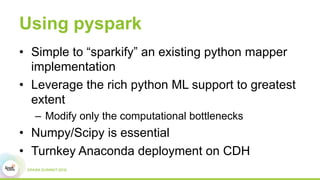 Using pyspark
•  Simple to “sparkify” an existing python mapper
implementation
•  Leverage the rich python ML support to greatest
extent
–  Modify only the computational bottlenecks
•  Numpy/Scipy is essential
•  Turnkey Anaconda deployment on CDH
 