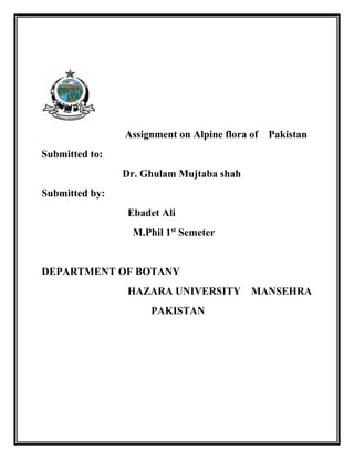 Assignment on Alpine flora of Pakistan
Submitted to:
Dr. Ghulam Mujtaba shah
Submitted by:
Ebadet Ali
M.Phil 1st
Semeter
DEPARTMENT OF BOTANY
HAZARA UNIVERSITY MANSEHRA
PAKISTAN
 
