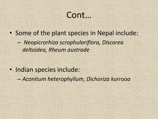Cont…
• Some of the plant species in Nepal include:
– Neopicrorhiza scrophulariflora, Discorea
deltoidea, Rheum austrade
• Indian species include:
– Aconitum heterophyllum, Dichoriza kurrooa
 