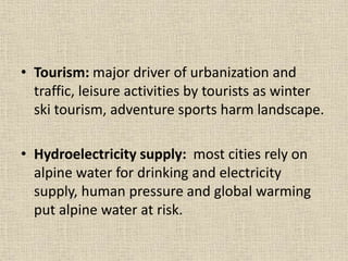 • Tourism: major driver of urbanization and
traffic, leisure activities by tourists as winter
ski tourism, adventure sports harm landscape.
• Hydroelectricity supply: most cities rely on
alpine water for drinking and electricity
supply, human pressure and global warming
put alpine water at risk.
 