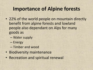 Importance of Alpine forests
• 22% of the world people on mountain directly
benefit from alpine forests and lowland
people also dependant on Alps for many
goods as
– Water supply
– Energy
– Timber and wood
• Biodiversity maintenance
• Recreation and spiritual renewal
 