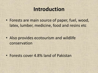 Introduction
• Forests are main source of paper, fuel, wood,
latex, lumber, medicine, food and resins etc
• Also provides ecotourism and wildlife
conservation
• Forests cover 4.8% land of Pakistan
 