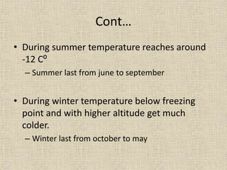 Cont…
• During summer temperature reaches around
-12 C⁰
– Summer last from june to september
• During winter temperature below freezing
point and with higher altitude get much
colder.
– Winter last from october to may
 