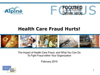 Health Care Fraud Hurts! The Impact of Health Care Fraud, and What You Can Do To Fight Fraud within Your Organization February 2010 1 
