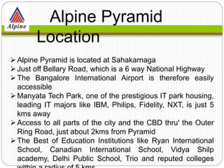 Alpine Pyramid is located at Sahakarnaga
Just off Bellary Road, which is a 6 way National Highway
The Bangalore International Airport is therefore easily
accessible
Manyata Tech Park, one of the prestigious IT park housing,
leading IT majors like IBM, Philips, Fidelity, NXT, is just 5
kms away
Access to all parts of the city and the CBD thru' the Outer
Ring Road, just about 2kms from Pyramid
The Best of Education Institutions like Ryan International
School, Canadian International School, Vidya Shilp
academy, Delhi Public School, Trio and reputed colleges
Alpine Pyramid
Location
 
