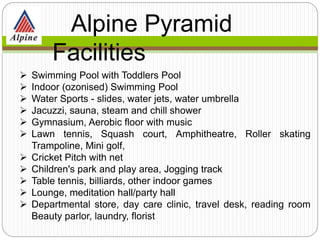  Swimming Pool with Toddlers Pool
 Indoor (ozonised) Swimming Pool
 Water Sports - slides, water jets, water umbrella
 Jacuzzi, sauna, steam and chill shower
 Gymnasium, Aerobic floor with music
 Lawn tennis, Squash court, Amphitheatre, Roller skating
Trampoline, Mini golf,
 Cricket Pitch with net
 Children's park and play area, Jogging track
 Table tennis, billiards, other indoor games
 Lounge, meditation hall/party hall
 Departmental store, day care clinic, travel desk, reading room
Beauty parlor, laundry, florist
Alpine Pyramid
Facilities
 