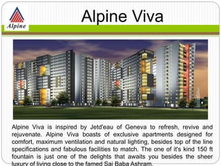 Alpine Viva is inspired by Jetd'eau of Geneva to refresh, revive and
rejuvenate. Alpine Viva boasts of exclusive apartments designed for
comfort, maximum ventilation and natural lighting, besides top of the line
specifications and fabulous facilities to match. The one of it's kind 150 ft
fountain is just one of the delights that awaits you besides the sheer
luxury of living close to the famed Sai Baba Ashram.
Alpine
Viva
 