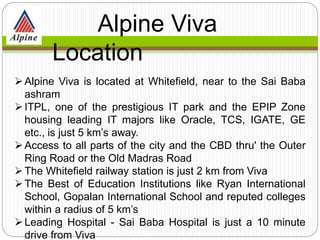 Alpine Viva is located at Whitefield, near to the Sai Baba
ashram
ITPL, one of the prestigious IT park and the EPIP Zone
housing leading IT majors like Oracle, TCS, IGATE, GE
etc., is just 5 km’s away.
Access to all parts of the city and the CBD thru' the Outer
Ring Road or the Old Madras Road
The Whitefield railway station is just 2 km from Viva
The Best of Education Institutions like Ryan International
School, Gopalan International School and reputed colleges
within a radius of 5 km’s
Leading Hospital - Sai Baba Hospital is just a 10 minute
drive from Viva
Alpine Viva
Location
 