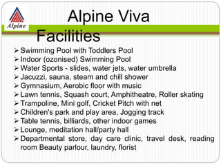 Swimming Pool with Toddlers Pool
Indoor (ozonised) Swimming Pool
Water Sports - slides, water jets, water umbrella
Jacuzzi, sauna, steam and chill shower
Gymnasium, Aerobic floor with music
Lawn tennis, Squash court, Amphitheatre, Roller skating
Trampoline, Mini golf, Cricket Pitch with net
Children's park and play area, Jogging track
Table tennis, billiards, other indoor games
Lounge, meditation hall/party hall
Departmental store, day care clinic, travel desk, reading
room Beauty parlour, laundry, florist
Alpine Viva
Facilities
 