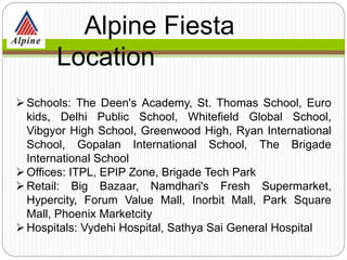 Schools: The Deen's Academy, St. Thomas School, Euro
kids, Delhi Public School, Whitefield Global School,
Vibgyor High School, Greenwood High, Ryan International
School, Gopalan International School, The Brigade
International School
Offices: ITPL, EPIP Zone, Brigade Tech Park
Retail: Big Bazaar, Namdhari's Fresh Supermarket,
Hypercity, Forum Value Mall, Inorbit Mall, Park Square
Mall, Phoenix Marketcity
Hospitals: Vydehi Hospital, Sathya Sai General Hospital
Alpine Fiesta
Location
 