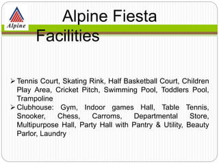 Tennis Court, Skating Rink, Half Basketball Court, Children
Play Area, Cricket Pitch, Swimming Pool, Toddlers Pool,
Trampoline
Clubhouse: Gym, Indoor games Hall, Table Tennis,
Snooker, Chess, Carroms, Departmental Store,
Multipurpose Hall, Party Hall with Pantry & Utility, Beauty
Parlor, Laundry
Alpine Fiesta
Facilities
 