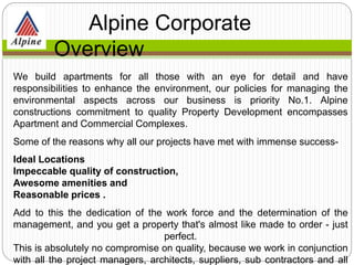 We build apartments for all those with an eye for detail and have
responsibilities to enhance the environment, our policies for managing the
environmental aspects across our business is priority No.1. Alpine
constructions commitment to quality Property Development encompasses
Apartment and Commercial Complexes.
Some of the reasons why all our projects have met with immense success-
Ideal Locations
Impeccable quality of construction,
Awesome amenities and
Reasonable prices .
Add to this the dedication of the work force and the determination of the
management, and you get a property that's almost like made to order - just
perfect.
This is absolutely no compromise on quality, because we work in conjunction
with all the project managers, architects, suppliers, sub contractors and all
Alpine Corporate
Overview
 